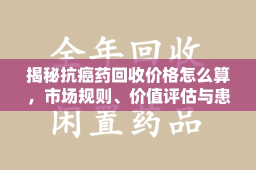 南京揭秘抗癌药回收价格怎么算，市场规则、价值评估与患者权益