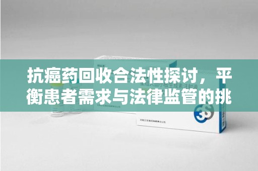南京抗癌药回收合法性探讨，平衡患者需求与法律监管的挑战