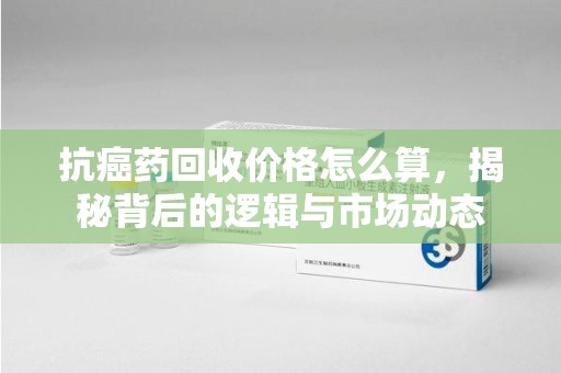 南京抗癌药回收价格怎么算，揭秘背后的逻辑与市场动态
