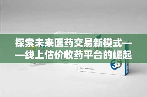 南京探索未来医药交易新模式——线上估价收药平台的崛起与价值