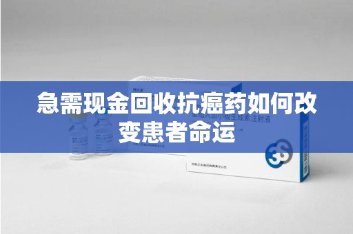 南京急需现金回收抗癌药如何改变患者命运