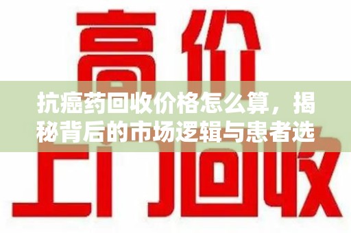 南京抗癌药回收价格怎么算，揭秘背后的市场逻辑与患者选择