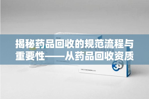 南京揭秘药品回收的规范流程与重要性——从药品回收资质查询开始