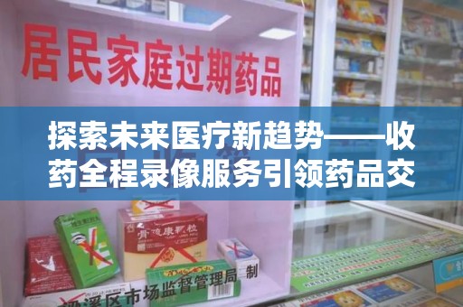 南京探索未来医疗新趋势——收药全程录像服务引领药品交付安全新篇章