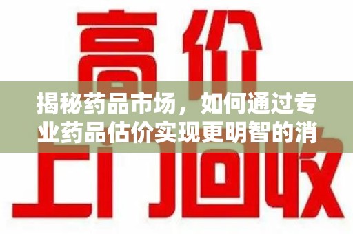 南京揭秘药品市场，如何通过专业药品估价实现更明智的消费决策