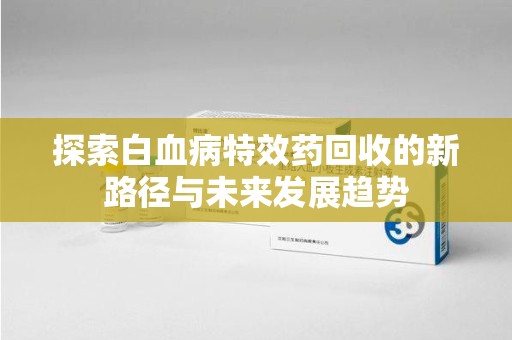 南京探索白血病特效药回收的新路径与未来发展趋势