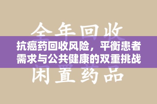 南京抗癌药回收风险，平衡患者需求与公共健康的双重挑战