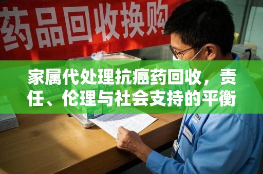 南京家属代处理抗癌药回收，责任、伦理与社会支持的平衡