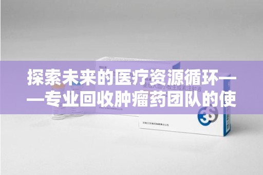 南京探索未来的医疗资源循环——专业回收肿瘤药团队的使命与价值