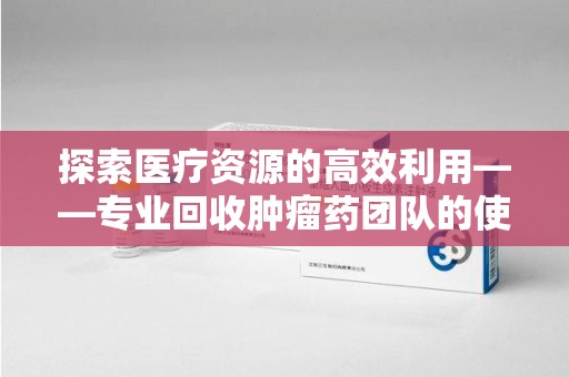 南京探索医疗资源的高效利用——专业回收肿瘤药团队的使命与实践