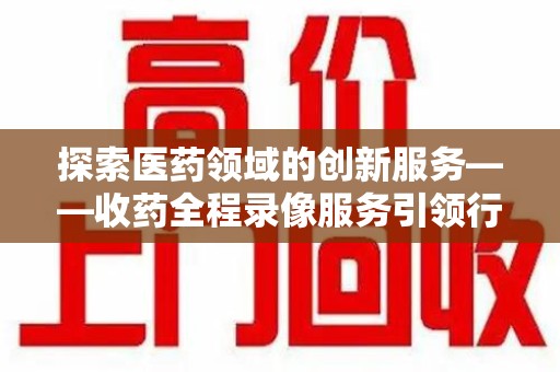 南京探索医药领域的创新服务——收药全程录像服务引领行业新趋势