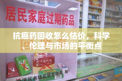 南京抗癌药回收怎么估价，科学、伦理与市场的平衡点