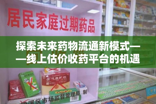 南京探索未来药物流通新模式——线上估价收药平台的机遇与挑战