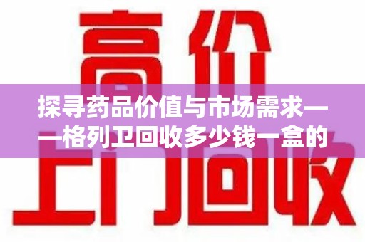 南京探寻药品价值与市场需求——格列卫回收多少钱一盒的深度解析