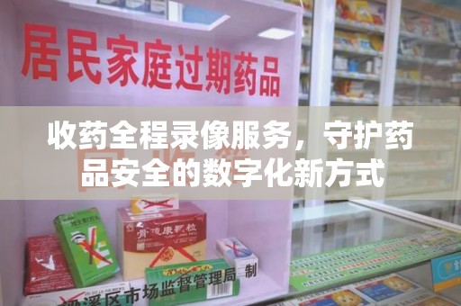 南京收药全程录像服务，守护药品安全的数字化新方式
