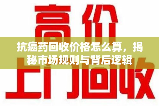 南京抗癌药回收价格怎么算，揭秘市场规则与背后逻辑