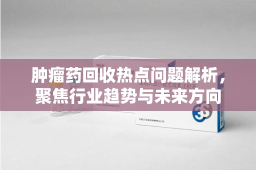 南京肿瘤药回收热点问题解析，聚焦行业趋势与未来方向