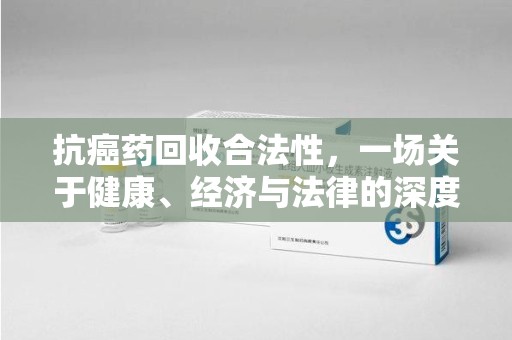 南京抗癌药回收合法性，一场关于健康、经济与法律的深度探讨